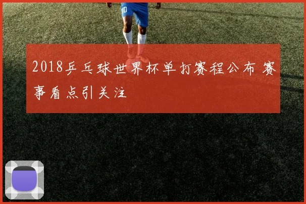 2018乒乓球世界杯单打赛程公布 赛事看点引关注